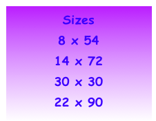 Sizes
8 x 54 
14 x 72
30 x 30 
22 x 90